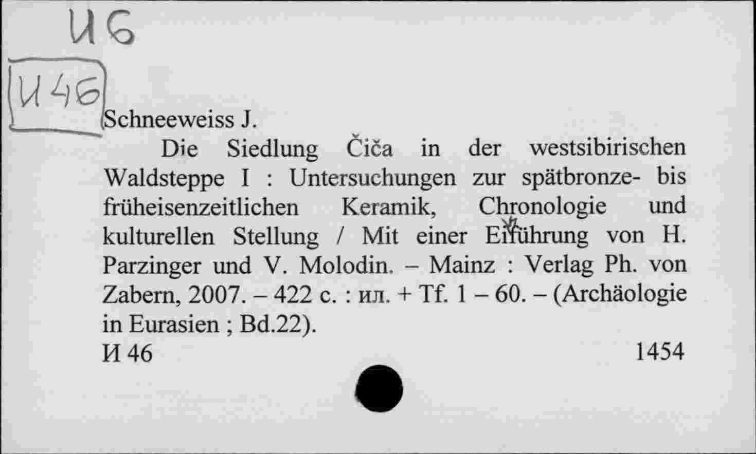 ﻿Schneeweiss J.
Die Siedlung Cica in der westsibirischen Waldsteppe I : Untersuchungen zur spätbronze- bis früheisenzeitlichen Keramik, Chronologie und kulturellen Stellung / Mit einer Ernährung von H. Parzinger und V. Molodin. - Mainz : Verlag Ph. von Zabem, 2007. - 422 c. : ил. + Tf. 1 - 60. - (Archäologie in Eurasien ; Bd.22).
И 46	1454